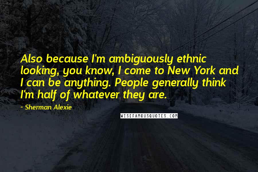 Sherman Alexie Quotes: Also because I'm ambiguously ethnic looking, you know, I come to New York and I can be anything. People generally think I'm half of whatever they are.