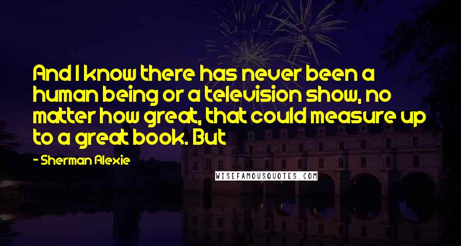 Sherman Alexie Quotes: And I know there has never been a human being or a television show, no matter how great, that could measure up to a great book. But