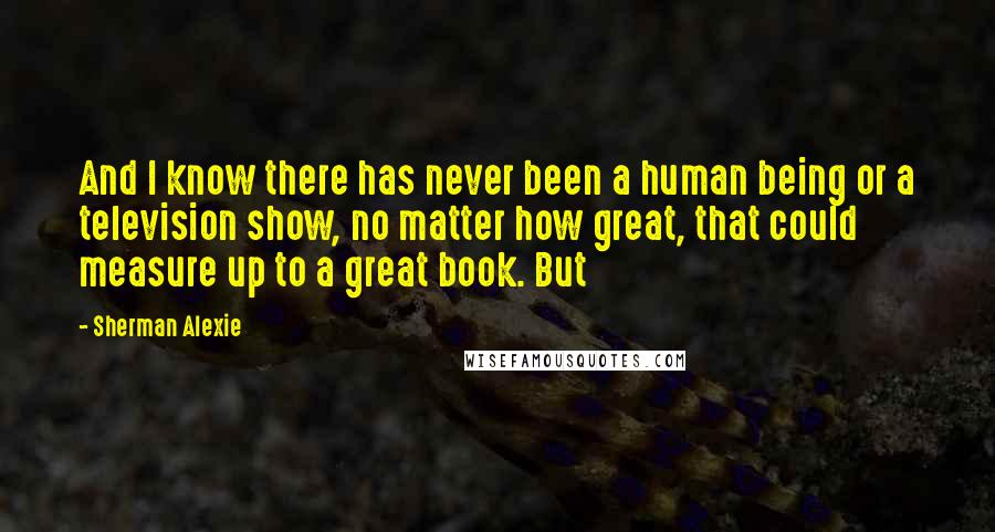 Sherman Alexie Quotes: And I know there has never been a human being or a television show, no matter how great, that could measure up to a great book. But