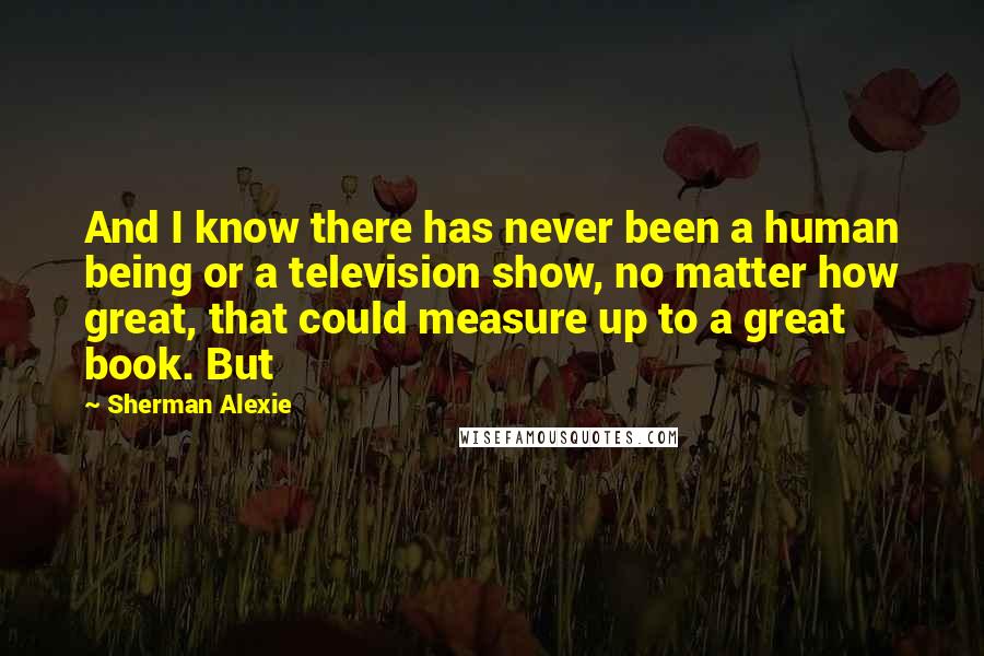 Sherman Alexie Quotes: And I know there has never been a human being or a television show, no matter how great, that could measure up to a great book. But