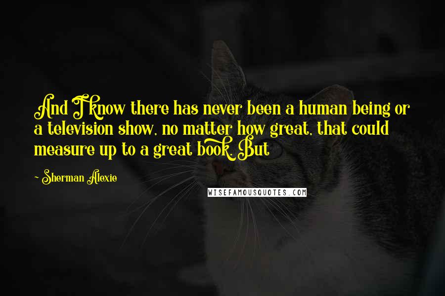 Sherman Alexie Quotes: And I know there has never been a human being or a television show, no matter how great, that could measure up to a great book. But