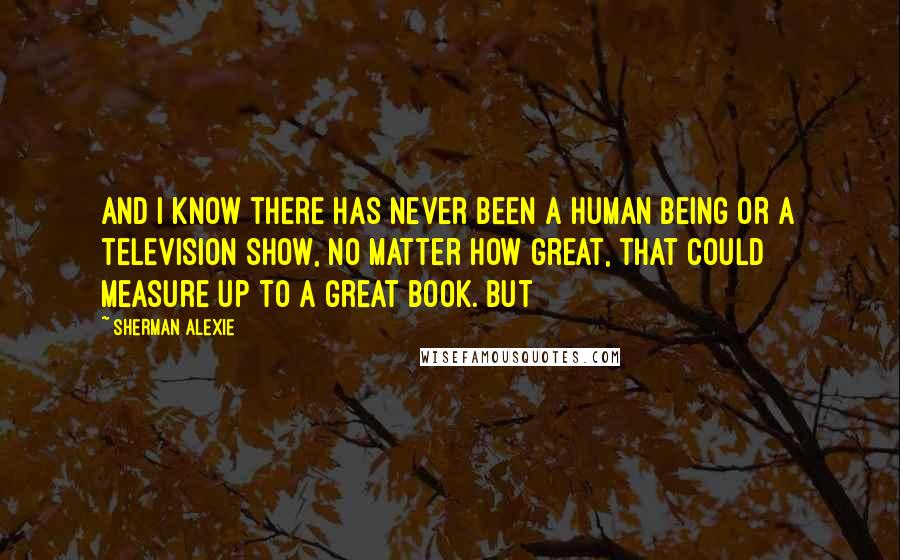 Sherman Alexie Quotes: And I know there has never been a human being or a television show, no matter how great, that could measure up to a great book. But