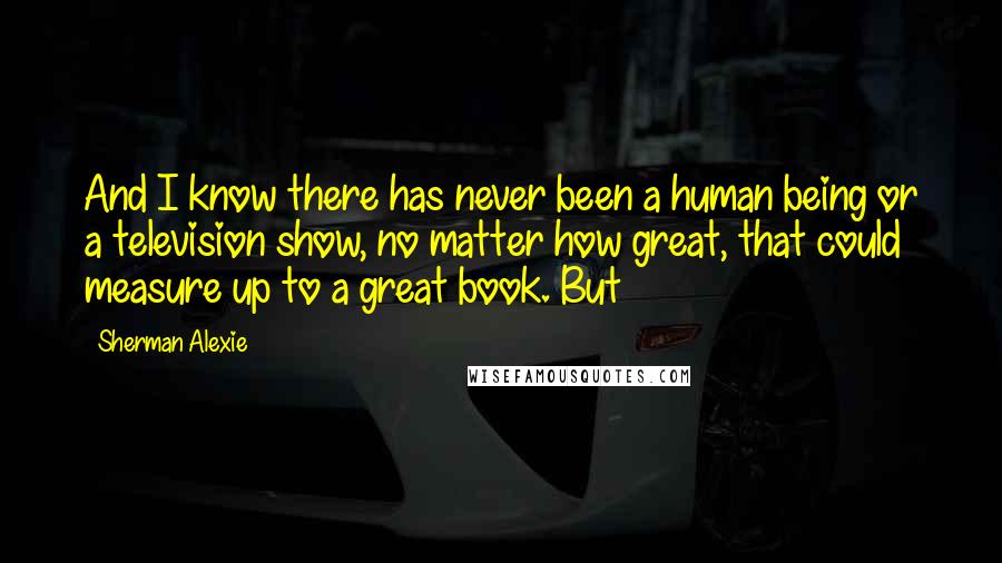 Sherman Alexie Quotes: And I know there has never been a human being or a television show, no matter how great, that could measure up to a great book. But