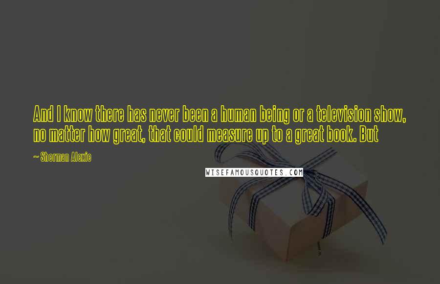 Sherman Alexie Quotes: And I know there has never been a human being or a television show, no matter how great, that could measure up to a great book. But