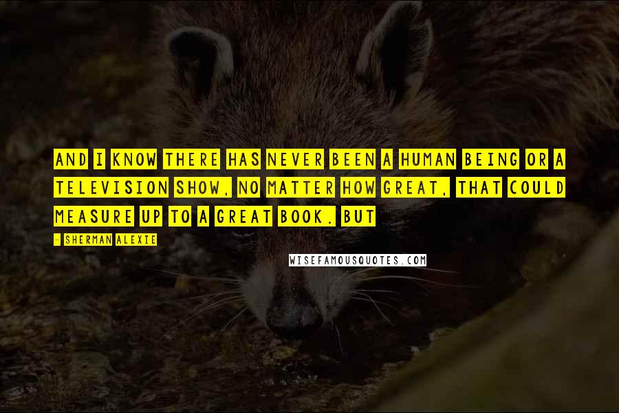 Sherman Alexie Quotes: And I know there has never been a human being or a television show, no matter how great, that could measure up to a great book. But