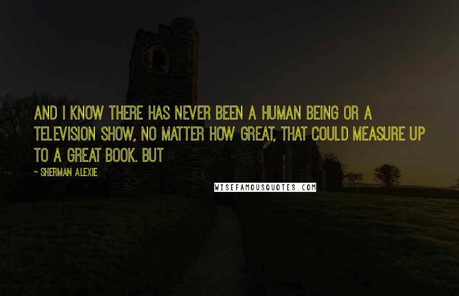 Sherman Alexie Quotes: And I know there has never been a human being or a television show, no matter how great, that could measure up to a great book. But