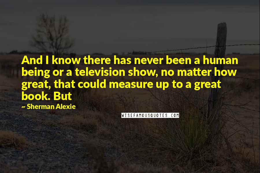 Sherman Alexie Quotes: And I know there has never been a human being or a television show, no matter how great, that could measure up to a great book. But