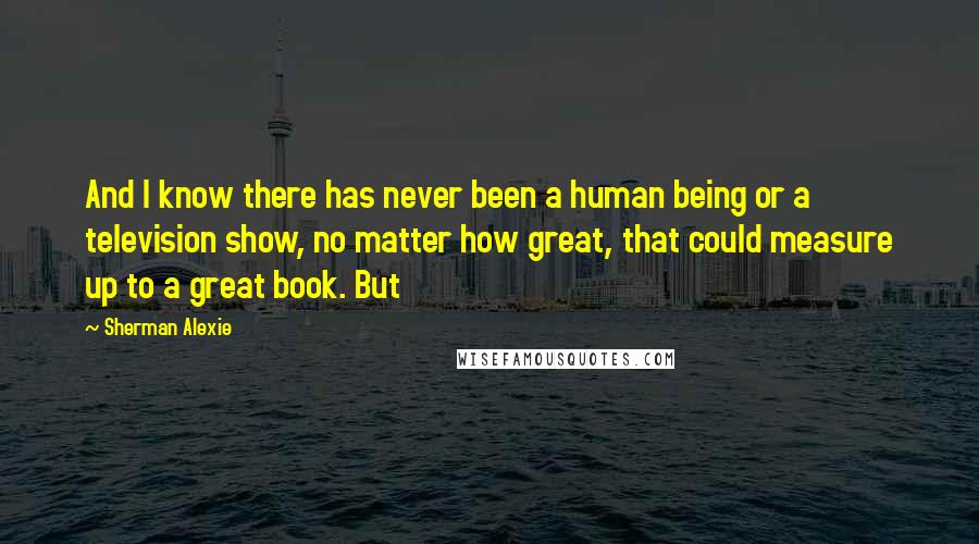 Sherman Alexie Quotes: And I know there has never been a human being or a television show, no matter how great, that could measure up to a great book. But