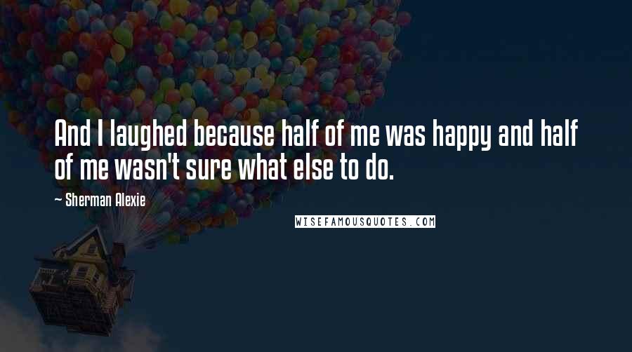 Sherman Alexie Quotes: And I laughed because half of me was happy and half of me wasn't sure what else to do.