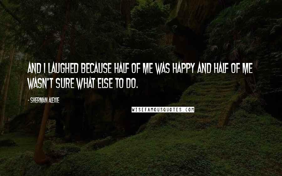 Sherman Alexie Quotes: And I laughed because half of me was happy and half of me wasn't sure what else to do.