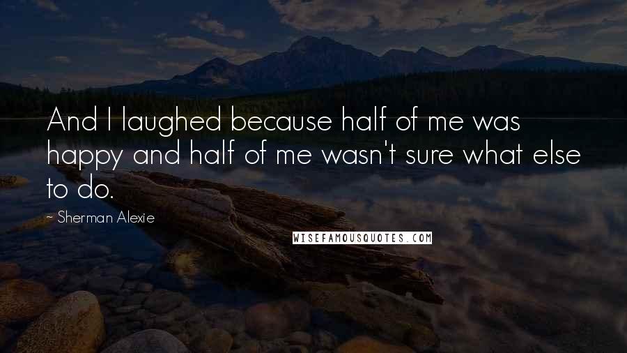 Sherman Alexie Quotes: And I laughed because half of me was happy and half of me wasn't sure what else to do.