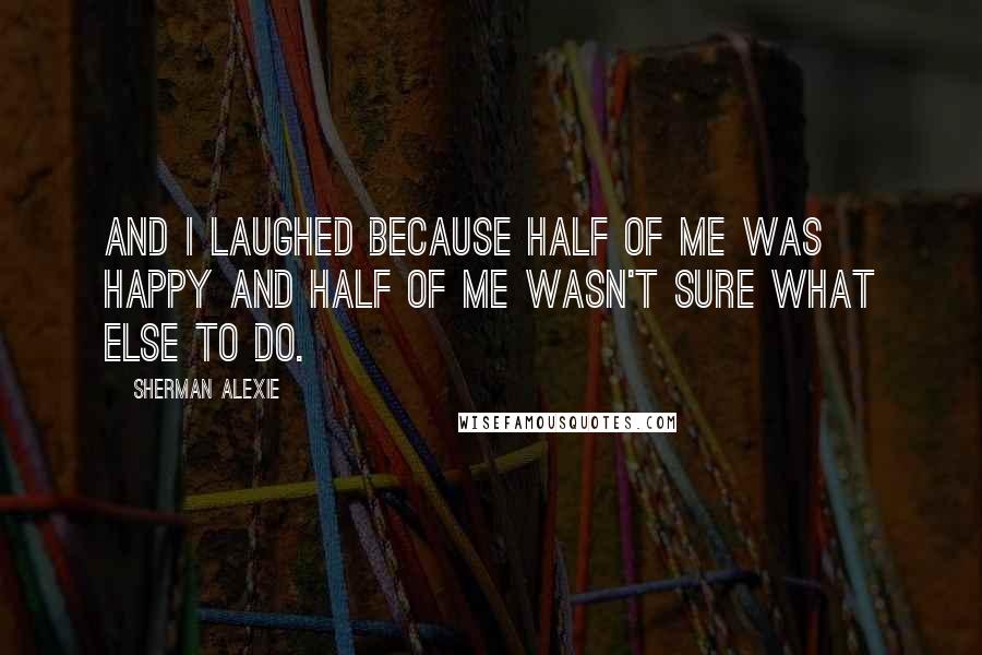 Sherman Alexie Quotes: And I laughed because half of me was happy and half of me wasn't sure what else to do.