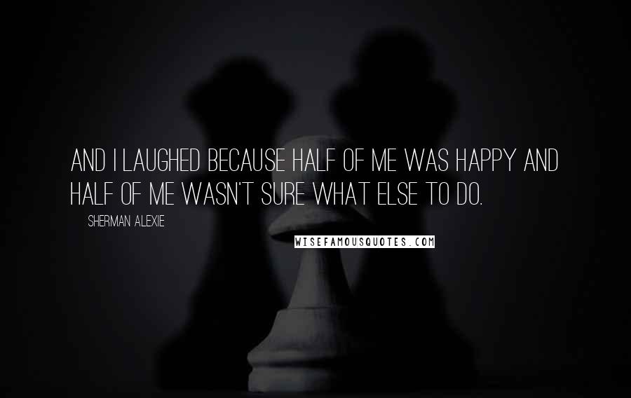 Sherman Alexie Quotes: And I laughed because half of me was happy and half of me wasn't sure what else to do.