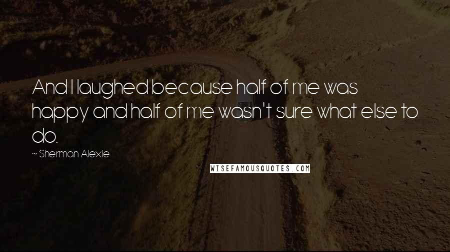 Sherman Alexie Quotes: And I laughed because half of me was happy and half of me wasn't sure what else to do.