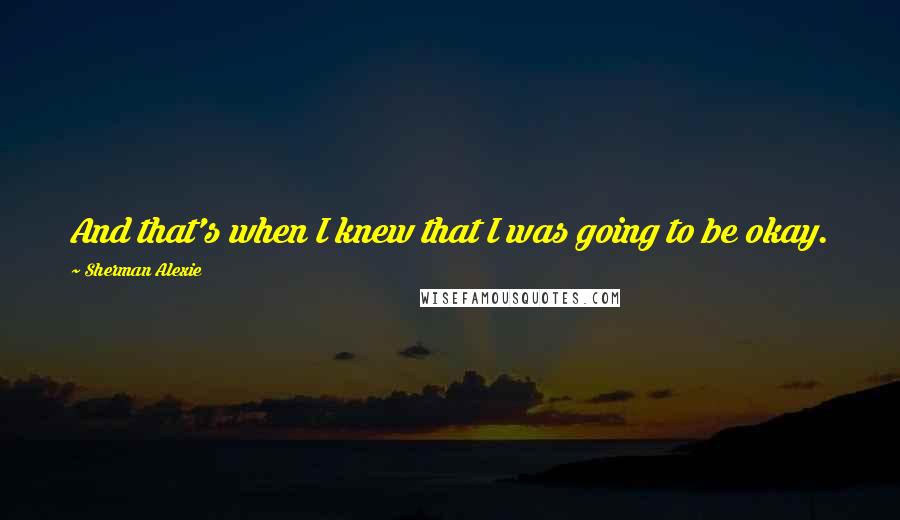 Sherman Alexie Quotes: And that's when I knew that I was going to be okay.