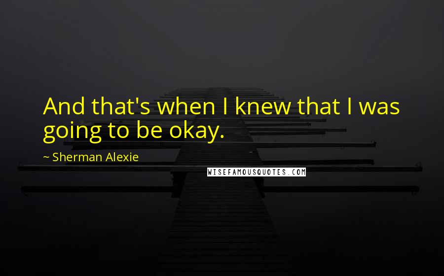 Sherman Alexie Quotes: And that's when I knew that I was going to be okay.