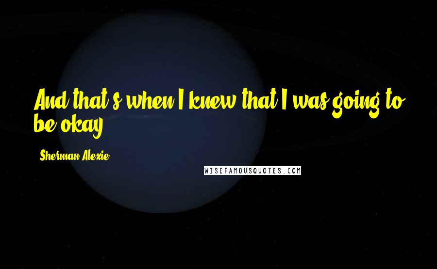 Sherman Alexie Quotes: And that's when I knew that I was going to be okay.
