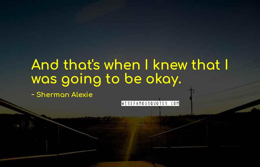 Sherman Alexie Quotes: And that's when I knew that I was going to be okay.