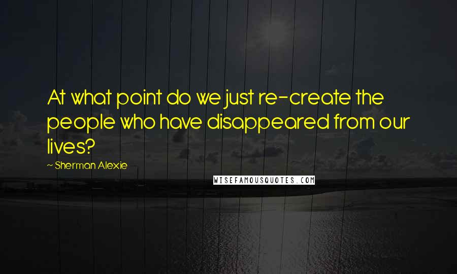 Sherman Alexie Quotes: At what point do we just re-create the people who have disappeared from our lives?