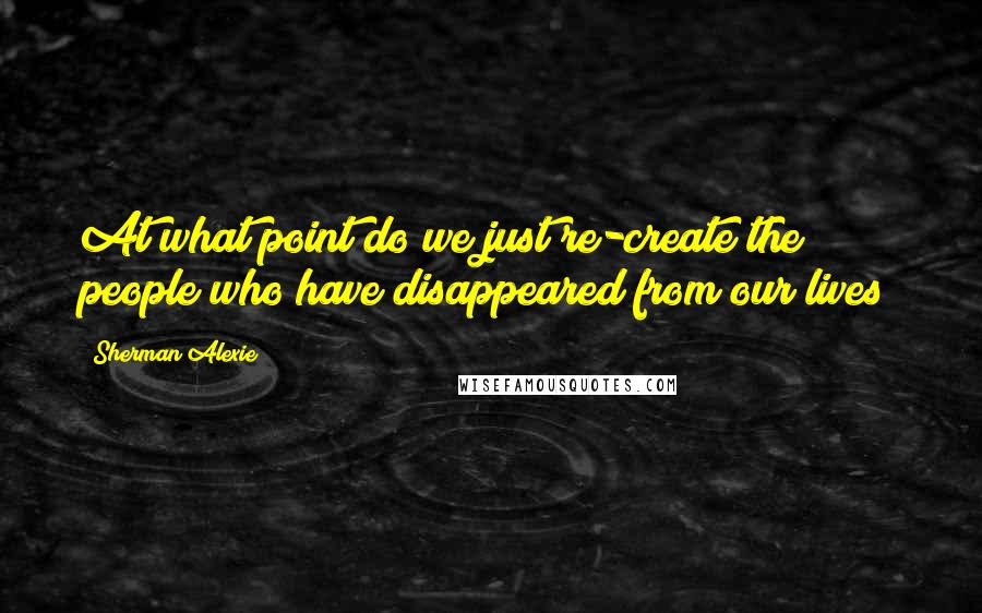 Sherman Alexie Quotes: At what point do we just re-create the people who have disappeared from our lives?