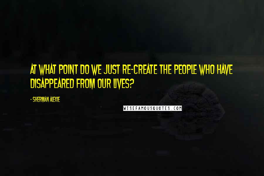 Sherman Alexie Quotes: At what point do we just re-create the people who have disappeared from our lives?