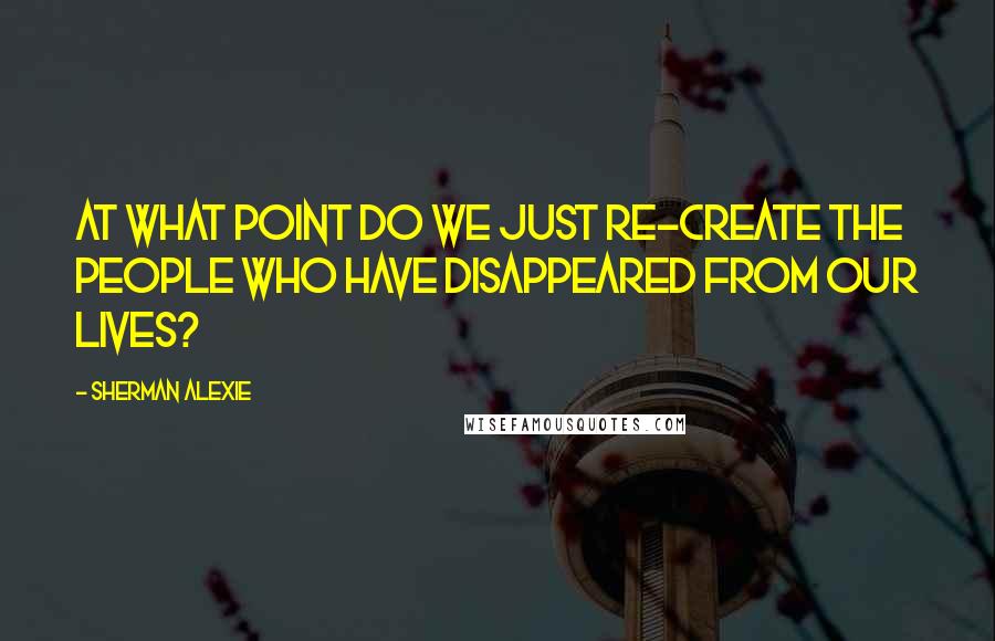 Sherman Alexie Quotes: At what point do we just re-create the people who have disappeared from our lives?