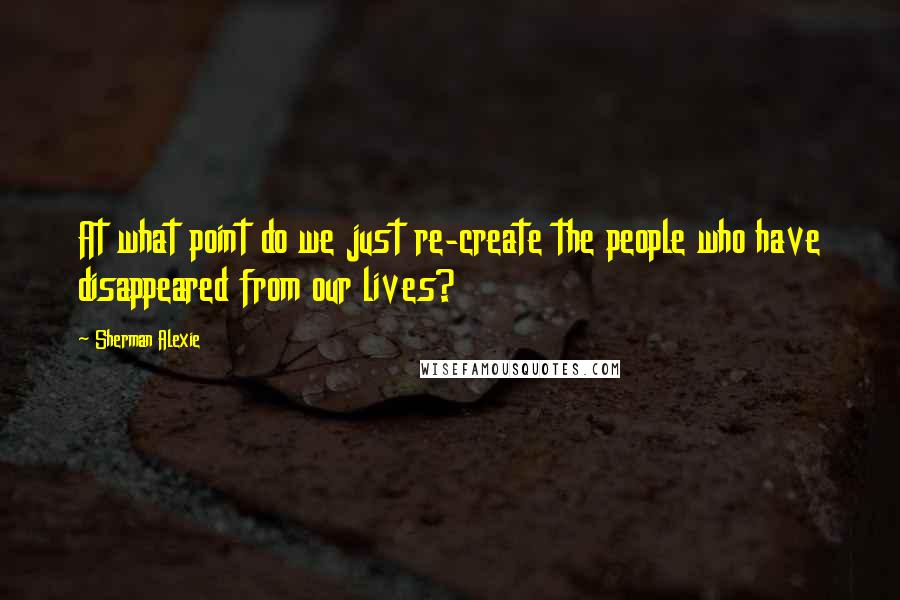 Sherman Alexie Quotes: At what point do we just re-create the people who have disappeared from our lives?