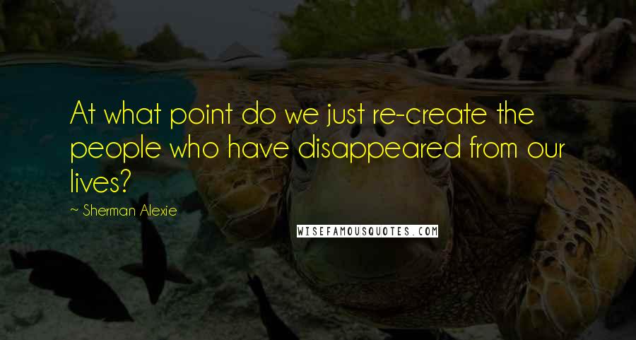 Sherman Alexie Quotes: At what point do we just re-create the people who have disappeared from our lives?