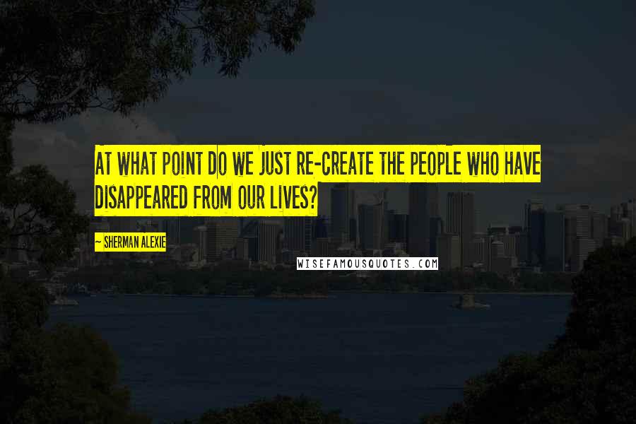 Sherman Alexie Quotes: At what point do we just re-create the people who have disappeared from our lives?