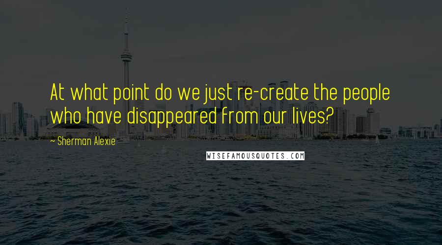 Sherman Alexie Quotes: At what point do we just re-create the people who have disappeared from our lives?