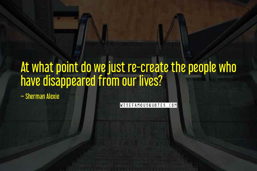 Sherman Alexie Quotes: At what point do we just re-create the people who have disappeared from our lives?