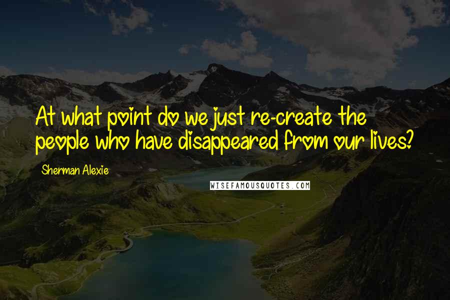 Sherman Alexie Quotes: At what point do we just re-create the people who have disappeared from our lives?