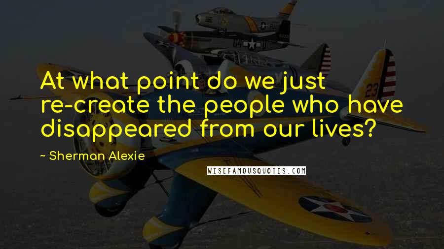 Sherman Alexie Quotes: At what point do we just re-create the people who have disappeared from our lives?