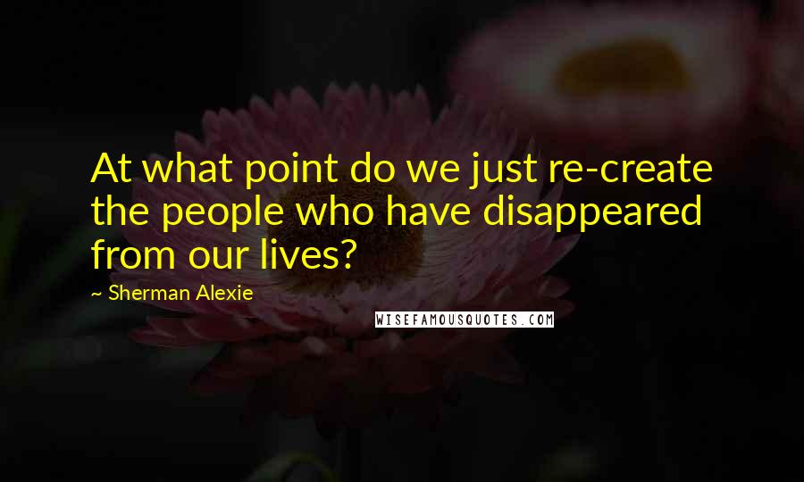 Sherman Alexie Quotes: At what point do we just re-create the people who have disappeared from our lives?