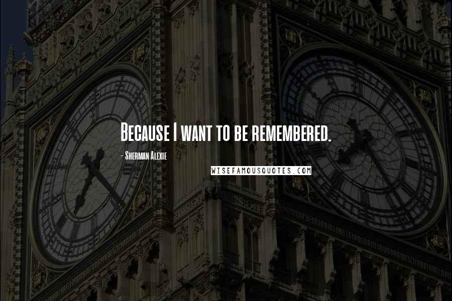 Sherman Alexie Quotes: Because I want to be remembered.