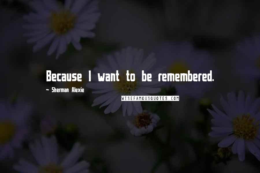 Sherman Alexie Quotes: Because I want to be remembered.