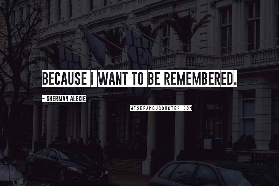 Sherman Alexie Quotes: Because I want to be remembered.