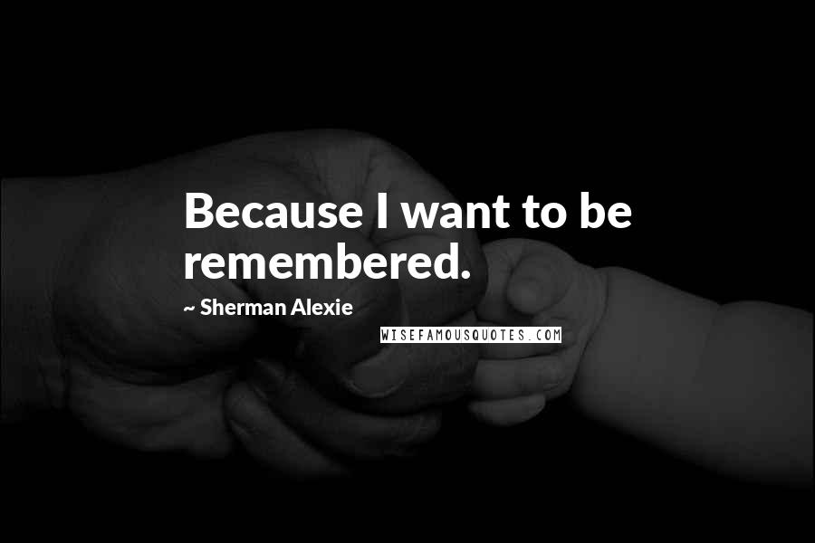 Sherman Alexie Quotes: Because I want to be remembered.