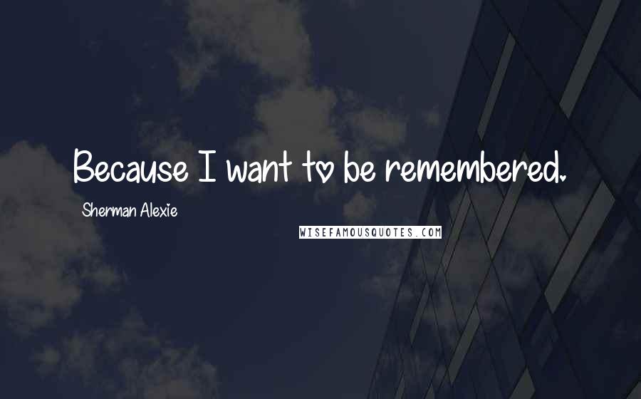 Sherman Alexie Quotes: Because I want to be remembered.