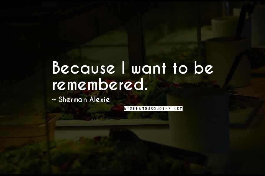 Sherman Alexie Quotes: Because I want to be remembered.