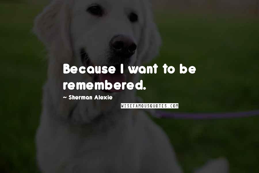 Sherman Alexie Quotes: Because I want to be remembered.