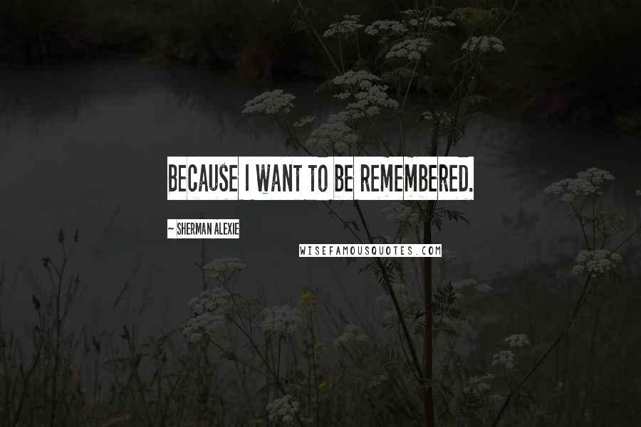 Sherman Alexie Quotes: Because I want to be remembered.