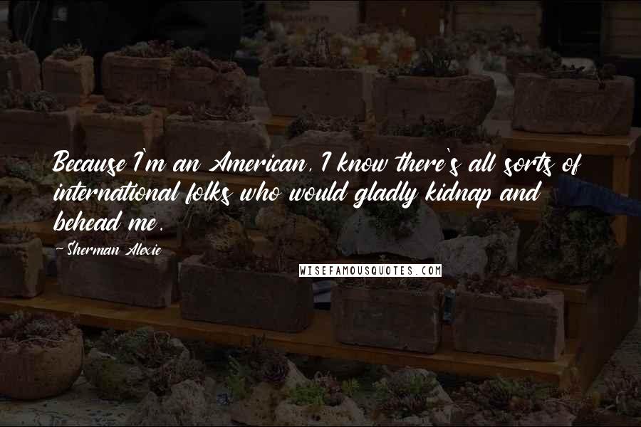 Sherman Alexie Quotes: Because I'm an American, I know there's all sorts of international folks who would gladly kidnap and behead me.