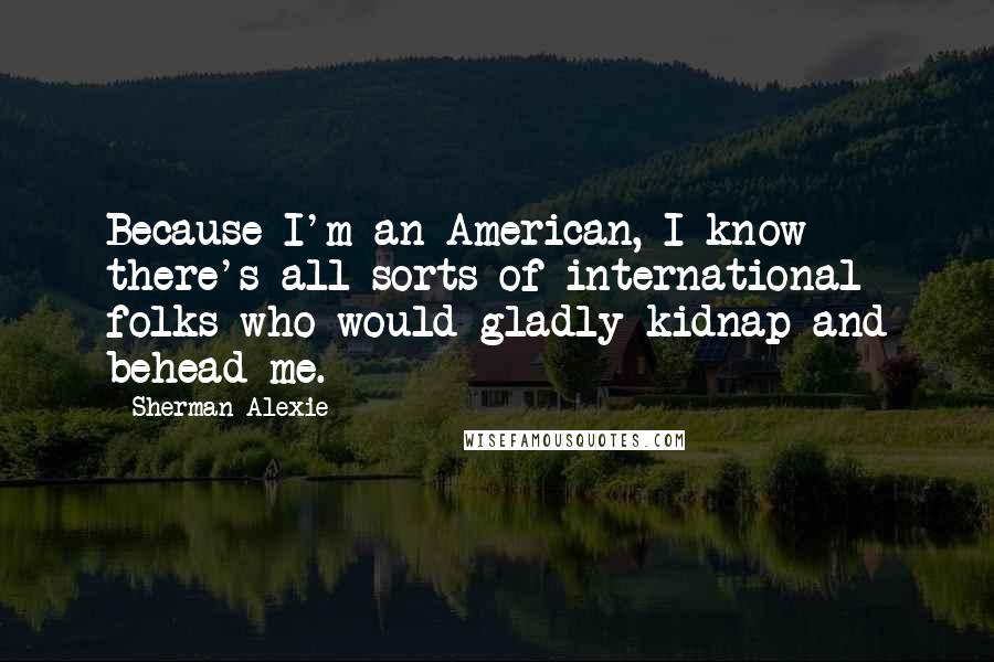 Sherman Alexie Quotes: Because I'm an American, I know there's all sorts of international folks who would gladly kidnap and behead me.