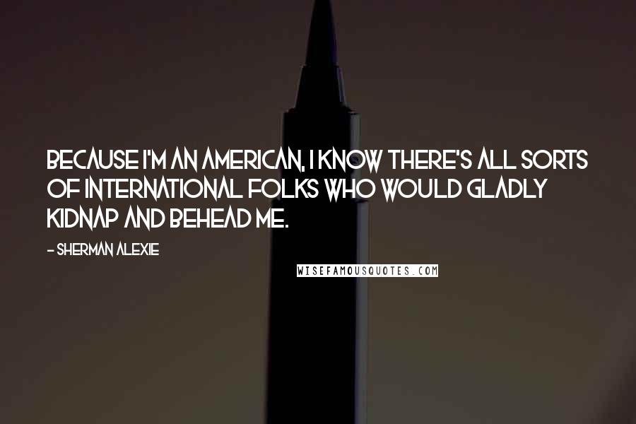 Sherman Alexie Quotes: Because I'm an American, I know there's all sorts of international folks who would gladly kidnap and behead me.