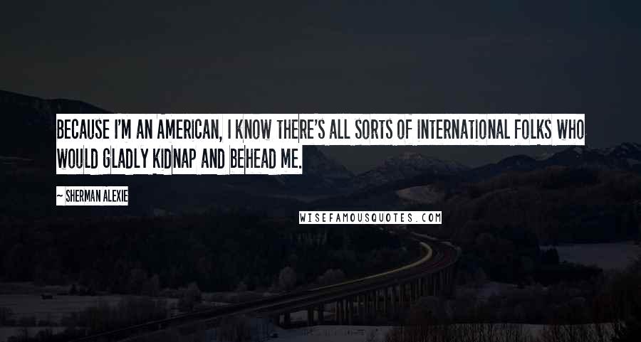 Sherman Alexie Quotes: Because I'm an American, I know there's all sorts of international folks who would gladly kidnap and behead me.