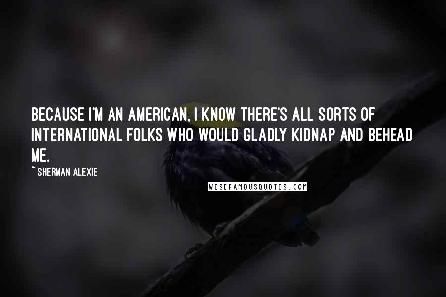 Sherman Alexie Quotes: Because I'm an American, I know there's all sorts of international folks who would gladly kidnap and behead me.