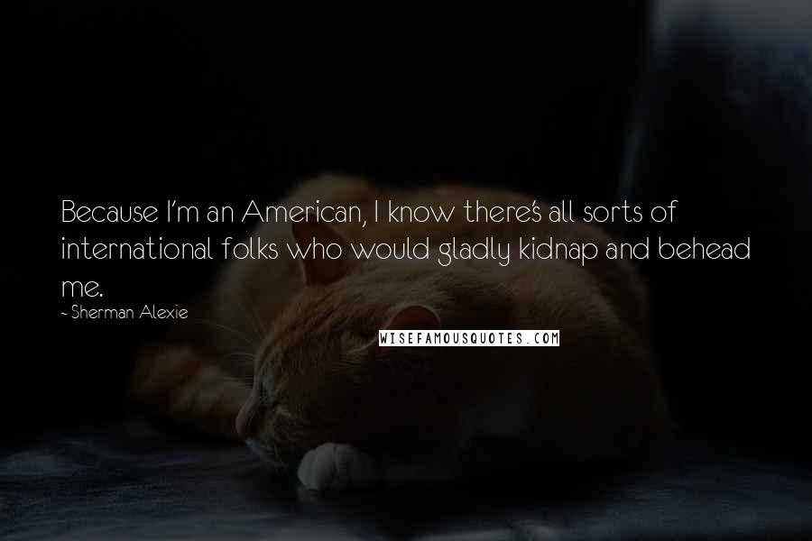 Sherman Alexie Quotes: Because I'm an American, I know there's all sorts of international folks who would gladly kidnap and behead me.