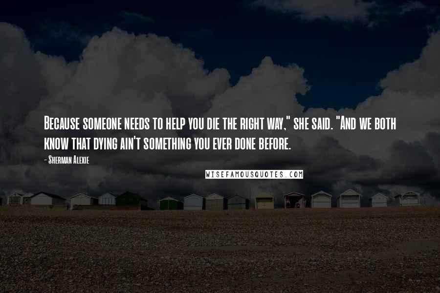 Sherman Alexie Quotes: Because someone needs to help you die the right way," she said. "And we both know that dying ain't something you ever done before.