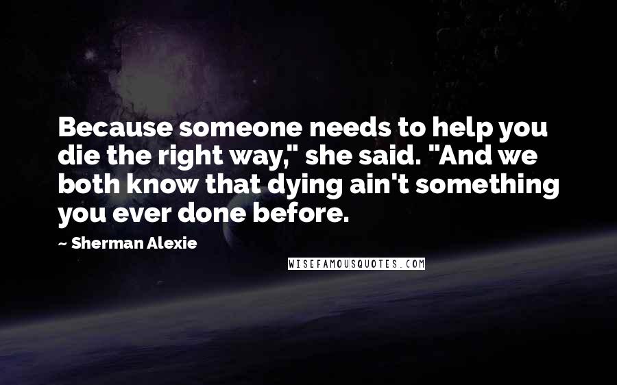 Sherman Alexie Quotes: Because someone needs to help you die the right way," she said. "And we both know that dying ain't something you ever done before.